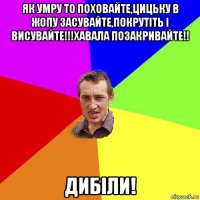 як умру то поховайте,цицьку в жопу засувайте,покрутіть і висувайте!!!хавала позакривайте!! дибіли!