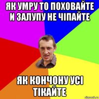 як умру то поховайте и залупу не чіпайте як кончону усі тікайте