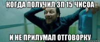 когда получил зп 15 чисоа и не прилумал отговорку