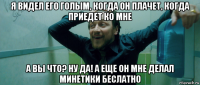 я видел его голым, когда он плачет, когда приедет ко мне а вы что? ну да! а еще он мне делал минетики беслатно