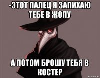 -этот палец я запихаю тебе в жопу а потом брошу тебя в костер