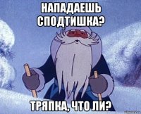 нападаешь сподтишка? тряпка, что ли?