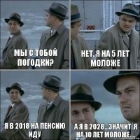 мы с тобой погодки? нет, я на 5 лет моложе я в 2018 на пенсию иду а я в 2028...значит, я на 10 лет моложе....