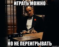 играть можно но не переигрывать