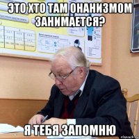 это хто там онанизмом занимается? я тебя запомню