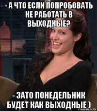 - а что если попробовать не работать в выходные? - зато понедельник будет как выходные )