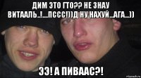 дим это гто?? не знау витааль..!....пссс!))д ну нахуй...ага...)) ээ! а пиваас?!