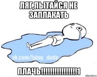 ляг,пытайся не заплакать плачь!!!!!!!!!!!!!!!!1