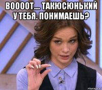 воооот.... такюсюнький у тебя. понимаешь? 