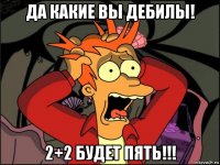 да какие вы дебилы! 2+2 будет пять!!!