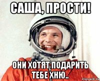 саша, прости! они хотят подарить тебе хню..