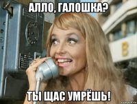 алло, галошка? ты щас умрёшь!