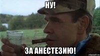ну! за анестезию!