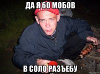 да я 60 мобов в соло разъебу