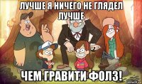лучше я ничего не глядел лучше чем гравити фолз!