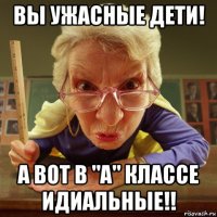 вы ужасные дети! а вот в "а" классе идиальные!!