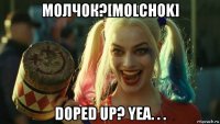 молчок?[molchok] doped up? yea. . .