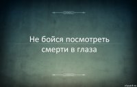 Не бойся посмотреть смерти в глаза