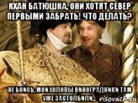 кхан батюшка, они хотят север первыми забрать! что делать? не боись, мои холопы виноградники там уже застолбили...