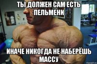 ты должен сам есть пельмени иначе никогда не наберёшь массу