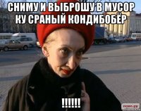 сниму и выброшу в мусор ку сраный кондибобёр !!!!!!