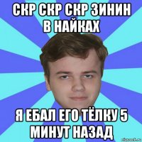 скр скр скр зинин в найках я ебал его тёлку 5 минут назад