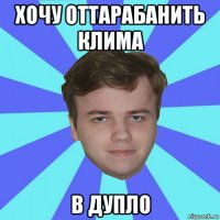 хочу оттарабанить клима в дупло