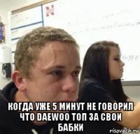  когда уже 5 минут не говорил что daewoo топ за свои бабки