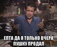  епта да я только вчера пушку продал