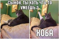 сынок, ты хоть что-то умеешь ? 