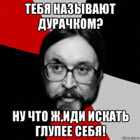 тебя называют дурачком? ну что ж,иди искать глупее себя!