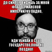до сих пор видишь за мной флаг германской империи?ну ладно, иди убивай в себе государство,пока не поздно!