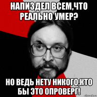 напиздел всем,что реально умер? но ведь нету никого,кто бы это опроверг!