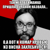 так,мёртвая мамка пришла,дураком назвала... о,а вот и комар кровью из виска захлебнулся!