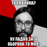 твоя война? ну ладно,зато оборона-то моя!