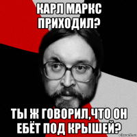 карл маркс приходил? ты ж говорил,что он ебёт под крышей?