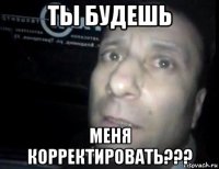 ты будешь меня корректировать???