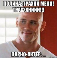 полина: трахни меня! трахххниии!!! порно-актёр: ...