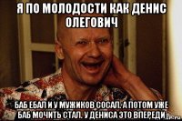 я по молодости как денис олегович баб ебал и у мужиков сосал. а потом уже баб мочить стал. у дениса это впереди