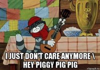  i just don't care anymore \ hey piggy pig pig