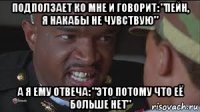 подползает ко мне и говорит: "пейн, я накабы не чувствую" а я ему отвеча: "это потому что её больше нет"