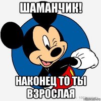 шаманчик! наконец то ты взрослая