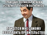 граждане великобритании устали от тупости политиков придётся мне самому возглавить правительство