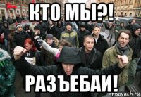 кто мы?! разъебаи!