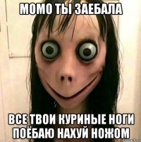 момо ты заебала все твои куриные ноги поёбаю нахуй ножом
