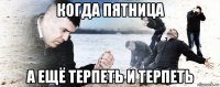 когда пятница а ещё терпеть и терпеть