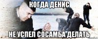 когда денис не успел сосамба делать