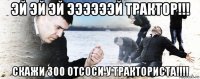 эй эй эй ээээээй трактор!!! скажи 300 отсоси у тракториста!!!!