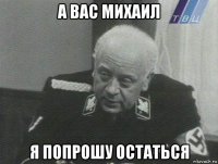 а вас михаил я попрошу остаться