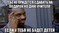 тебе не придется сдавать на подарок ко дню учителя если у тебя не будет детей